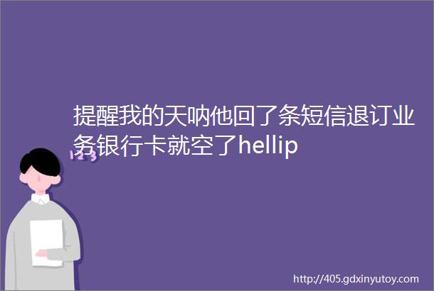 提醒我的天呐他回了条短信退订业务银行卡就空了hellip